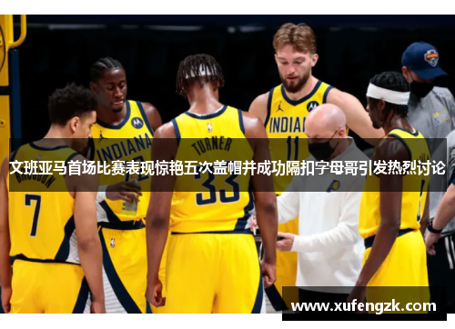 文班亚马首场比赛表现惊艳五次盖帽并成功隔扣字母哥引发热烈讨论